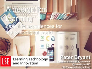 Peter Bryant
London School of Economics
@peterbryantHE
http//www.peterbryant.org
A design for
learning
Learning experiences for
the post-digital world
 