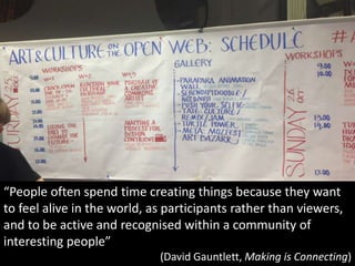 “People often spend time creating things because they want
to feel alive in the world, as participants rather than viewers,
and to be active and recognised within a community of
interesting people”
(David Gauntlett, Making is Connecting)
 