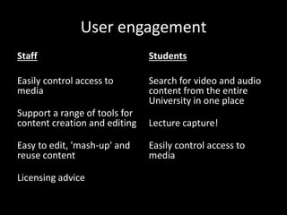 User engagement
Staff
Easily control access to
media
Support a range of tools for
content creation and editing
Easy to edit, 'mash-up' and
reuse content
Licensing advice
Students
Search for video and audio
content from the entire
University in one place
Lecture capture!
Easily control access to
media
 