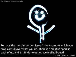 Perhaps the most important issue is the extent to which you
have control over what you do. There is a creative spark in
each of us, and if it finds no outlet, we feel half-dead.
(Richard Layard, Happiness)
Flash of Happiness © Electron cc-by-sa-2.0
 