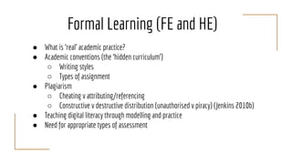 Formal Learning (FE and HE)
● What is ‘real’ academic practice?
● Academic conventions (the ‘hidden curriculum’)
○ Writing styles
○ Types of assignment
● Plagiarism
○ Cheating v attributing/referencing
○ Constructive v destructive distribution (unauthorised v piracy) (Jenkins 2010b)
● Teaching digital literacy through modelling and practice
● Need for appropriate types of assessment
 