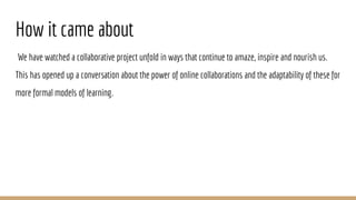 How it came about
We have watched a collaborative project unfold in ways that continue to amaze, inspire and nourish us.
This has opened up a conversation about the power of online collaborations and the adaptability of these for
more formal models of learning.
 