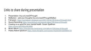 Links to share during presentation
1. Presentation: tiny.cc/LinesOfThought
2. Reflection - add your thoughts tiny.cc/LinesOfThoughtReflect
3. Full poem: https://wentalearn.blogspot.com/2021/02/ds106-lines-of-thought.html
4. Sound Recording https://soundcloud.com/wendy-taleo/106-lines-of-thought
5. Creating is so good for your mental health. Susan Spellman
https://youtu.be/OHfquHe36B8
6. Music Album https://irwindevries.bandcamp.com/album/106-lines-of-thought
7. Poetry Reknit spectrum https://www.thinglink.com/scene/1422933910269984770
 