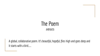 The Poem
extracts
A global, collaborative poem. It's beautiful, hopeful, ﬂies high and goes deep and
it starts with a bird.....
 