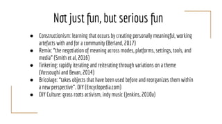 Not just fun, but serious fun
● Constructionism: learning that occurs by creating personally meaningful, working
artefacts with and for a community (Berland, 2017)
● Remix: “the negotiation of meaning across modes, platforms, settings, tools, and
media” (Smith et al, 2016)
● Tinkering: rapidly iterating and reiterating through variations on a theme
(Vossoughi and Bevan, 2014)
● Bricolage: “takes objects that have been used before and reorganizes them within
a new perspective”. DIY (Encyclopedia.com)
● DIY Culture: grass roots activism, indy music (Jenkins, 2010a)
 