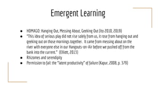 Emergent Learning
● HOMAGO: Hanging Out, Messing About, Geeking Out (Ito 2010, 2019)
● “This idea of serious play did not rise solely from us, it rose from hanging out and
geeking out on those mornings together. It came from messing about on the
river with everyone else in our Hangouts-on-Air before we pushed off from the
bank into the current.” (Elliott, 2013)
● Rhizomes and serendipity
● Permission to fail: the “latent productivity” of failure (Kapur, 2008, p. 379)
 
