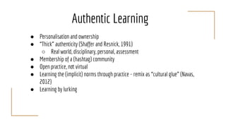 Authentic Learning
● Personalisation and ownership
● “Thick” authenticity (Shaffer and Resnick, 1991)
○ Real world, disciplinary, personal, assessment
● Membership of a (hashtag) community
● Open practice, not virtual
● Learning the (implicit) norms through practice - remix as “cultural glue” (Navas,
2012)
● Learning by lurking
 