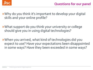 Questions for our panel
»Why do you think it's important to develop your digital
skills and your online profile?
»What support do you think your university or college
should give you in using digital technologies?
»When you arrived, what kind of technologies did you
expect to use? Have your expectations been disappointed
in some ways? Have they been exceeded in some ways?
09/09/15 Enhancing your learners’ digital experience
 