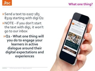 What one thing?
»Send a text to 0207 183
8329 starting with digi Q2
»NOTE - if you don’t start
the text with digi, it won’t
go to our inbox
»Q2 -What one thing will
you do to engage your
learners in active
dialogue around their
digital expectations and
experiences
09/09/15 Enhancing your learners’ digital experience
 