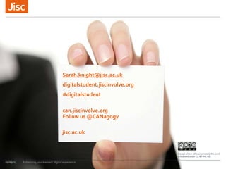 jisc.ac.uk
Except where otherwise noted, this work
is licensed under CC-BY-NC-ND
09/09/15 Enhancing your learners’ digital experience
Sarah.knight@jisc.ac.uk
digitalstudent.jiscinvolve.org
#digitalstudent
can.jiscinvolve.org
Follow us @CANagogy
 