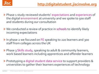 http://digitalstudent.jiscinvolve.org
» Phase 1 study reviewed students’ expectations and experiences of
the digital environment at university and we spoke to 500 staff
and students during our consultation
» We conducted a review of practice in schools to identify likely
incoming expectations
» In phase 2 we focused on FE speaking to 220 learners and 300
staff from colleges across the UK
» Phase 3 Skills study, speaking to adult & community learners,
work based learners including apprentices and offender learners
» Prototyping a digital student data service to support providers &
universities to gather their learners experiences of technology
09/09/15 Enhancing your learners’ digital experience
 