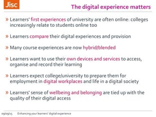 09/09/15 Enhancing your learners’ digital experience
The digital experience matters
» Learners' first experiences of university are often online: colleges
increasingly relate to students online too
» Learners compare their digital experiences and provision
» Many course experiences are now hybrid/blended
» Learners want to use their own devices and services to access,
organise and record their learning
» Learners expect college/university to prepare them for
employment in digital workplaces and life in a digital society
» Learners' sense of wellbeing and belonging are tied up with the
quality of their digital access
 