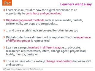 Learners want a say
09/09/15 Enhancing your learners’ digital experience
» Learners in our studies saw the digital experience as an
opportunity to contribute and get involved
» Digital engagement methods such as social media, padlets,
twitter walls, vox pops etc are popular...
» … and once established can be used for other issues too
» Digital students are different – it is important that the experience
of different groups is represented
» Learners can get involved in different ways e.g. advocate,
researcher, representative, intern, change agent, project lead,
buddy, mentor, designer...
» This is an issue which can help change relationships between staff
and students
 