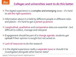 Colleges and universities want to do this better
09/09/15 Enhancing your learners’ digital experience
» The digital experience is a complex and emerging issue – it's hard
to ask the right questions
» Information about it is held by different people in different roles
and places – it's hard to get a joined up picture
» Longitudinal, qualitative and comparative data are essential – but
difficult to collect, manage and interpret
» Engagement should be part of a change agenda: students get
cynical if their opinion is sought but not acted on
» Lack of resources to do the research
» Is the digital experience really a separate issue or should it be
investigated alongside other learner data?
 
