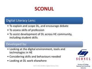 SCONUL
Digital Literacy Lens:
• To explain and scope DL, and encourage debate
• To assess skills of profession
• To assist development of DL across HE community,
  including student skills

Developed by:
• Looking at the digital environment, tools and
  technologies in HE
• Considering skills and behaviours needed
• Looking at DL work elsewhere
                     ALT-C 2012 SCONUL Digital Literacy Lens
 