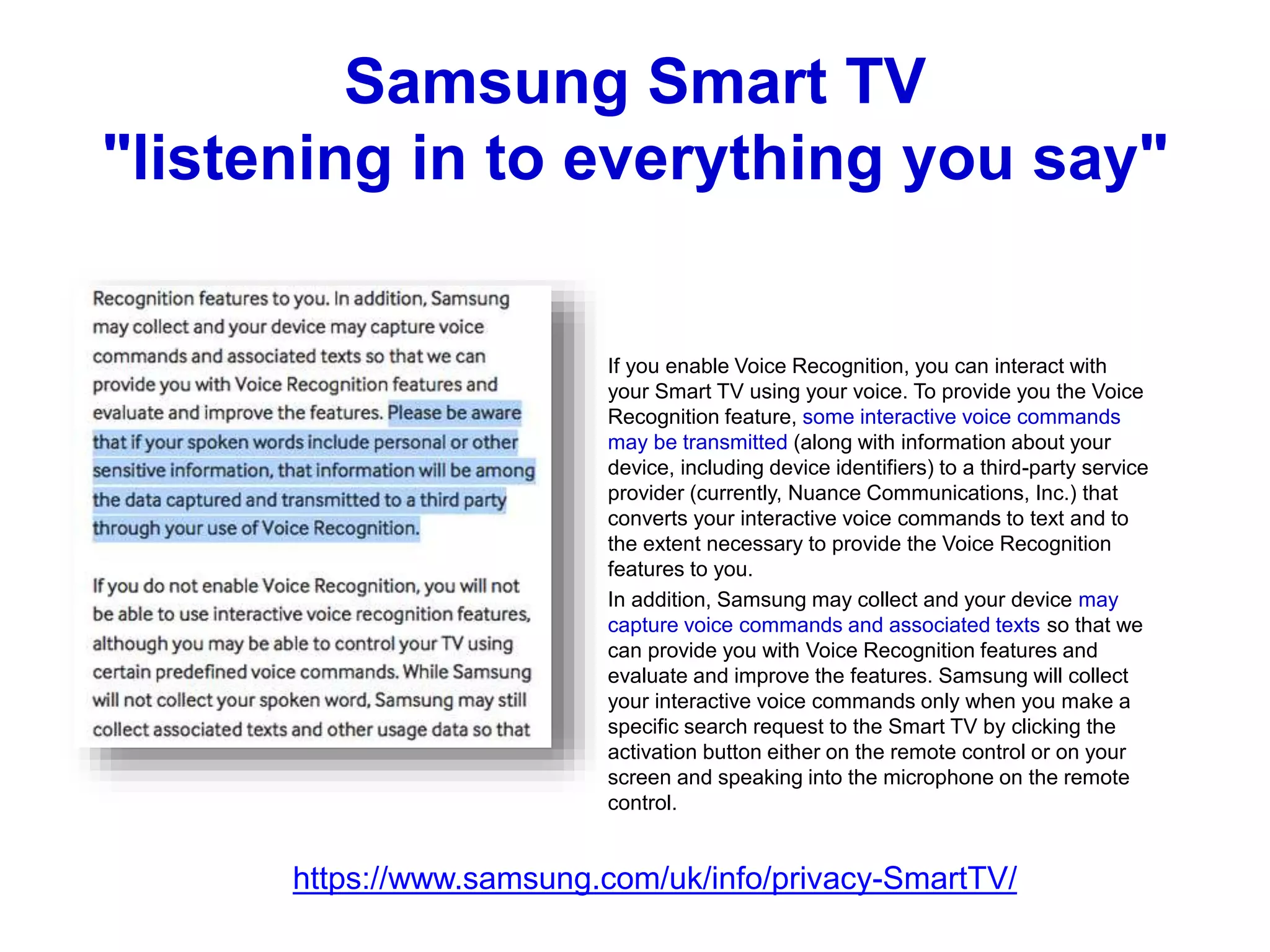 Samsung Smart TV
"listening in to everything you say"
If you enable Voice Recognition, you can interact with
your Smart TV using your voice. To provide you the Voice
Recognition feature, some interactive voice commands
may be transmitted (along with information about your
device, including device identifiers) to a third-party service
provider (currently, Nuance Communications, Inc.) that
converts your interactive voice commands to text and to
the extent necessary to provide the Voice Recognition
features to you.
In addition, Samsung may collect and your device may
capture voice commands and associated texts so that we
can provide you with Voice Recognition features and
evaluate and improve the features. Samsung will collect
your interactive voice commands only when you make a
specific search request to the Smart TV by clicking the
activation button either on the remote control or on your
screen and speaking into the microphone on the remote
control.
https://www.samsung.com/uk/info/privacy-SmartTV/
 