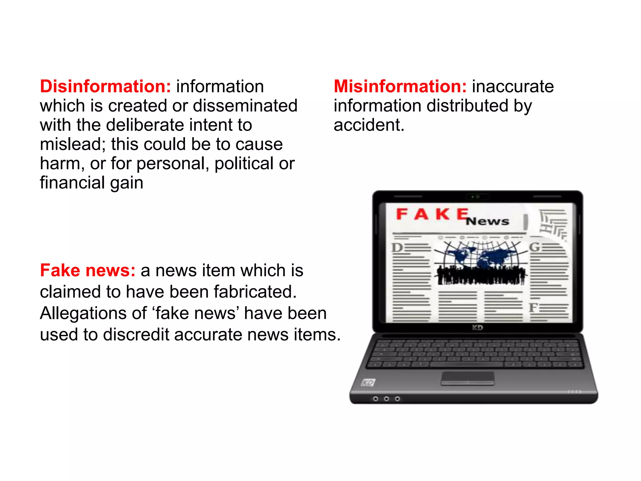 Disinformation: information
which is created or disseminated
with the deliberate intent to
mislead; this could be to cause
harm, or for personal, political or
financial gain
Misinformation: inaccurate
information distributed by
accident.
Fake news: a news item which is
claimed to have been fabricated.
Allegations of ‘fake news’ have been
used to discredit accurate news items.
 