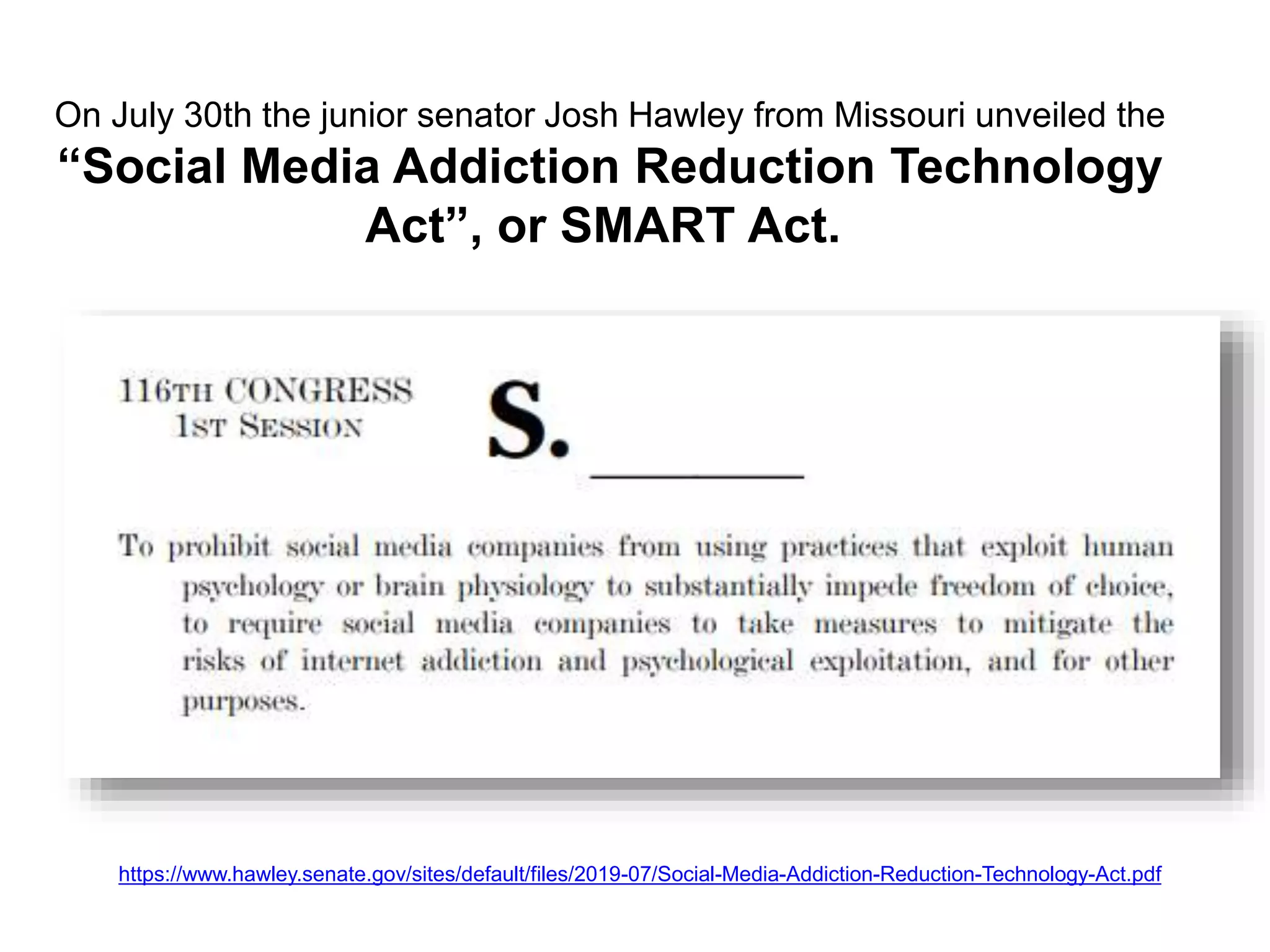 On July 30th the junior senator Josh Hawley from Missouri unveiled the
“Social Media Addiction Reduction Technology
Act”, or SMART Act.
https://www.hawley.senate.gov/sites/default/files/2019-07/Social-Media-Addiction-Reduction-Technology-Act.pdf
 