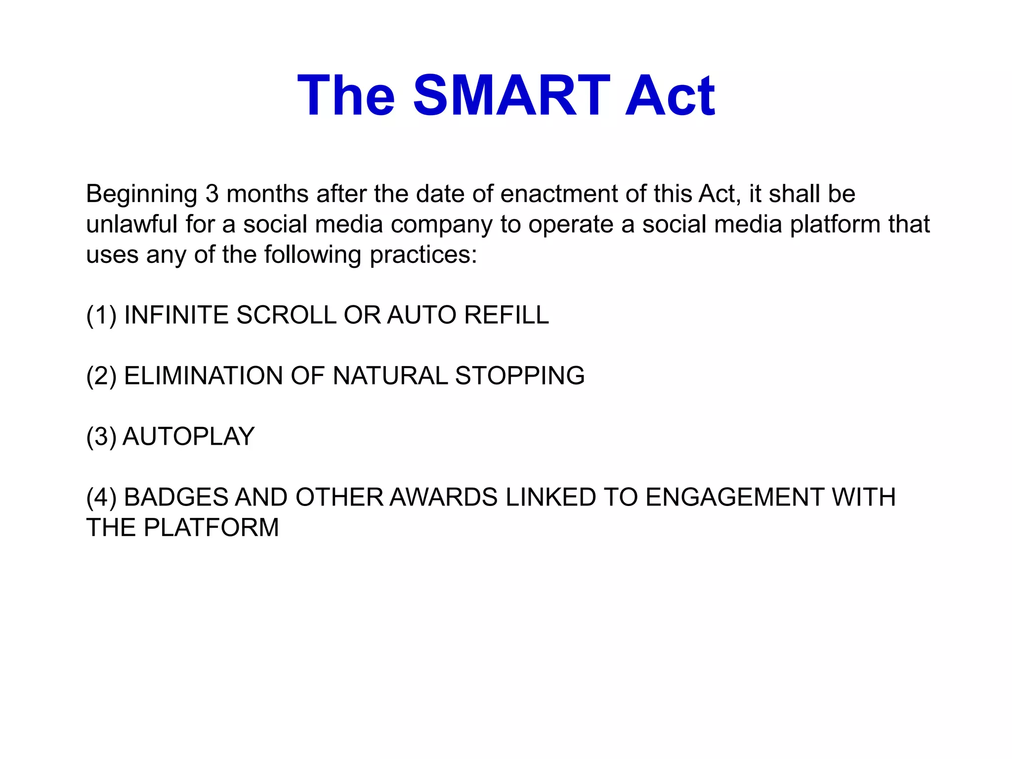 Beginning 3 months after the date of enactment of this Act, it shall be
unlawful for a social media company to operate a social media platform that
uses any of the following practices:
(1) INFINITE SCROLL OR AUTO REFILL
(2) ELIMINATION OF NATURAL STOPPING
(3) AUTOPLAY
(4) BADGES AND OTHER AWARDS LINKED TO ENGAGEMENT WITH
THE PLATFORM
The SMART Act
 