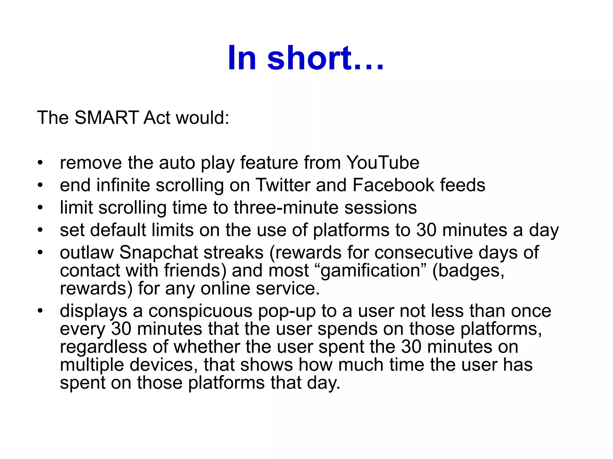 In short…
The SMART Act would:
• remove the auto play feature from YouTube
• end infinite scrolling on Twitter and Facebook feeds
• limit scrolling time to three-minute sessions
• set default limits on the use of platforms to 30 minutes a day
• outlaw Snapchat streaks (rewards for consecutive days of
contact with friends) and most “gamification” (badges,
rewards) for any online service.
• displays a conspicuous pop-up to a user not less than once
every 30 minutes that the user spends on those platforms,
regardless of whether the user spent the 30 minutes on
multiple devices, that shows how much time the user has
spent on those platforms that day.
 