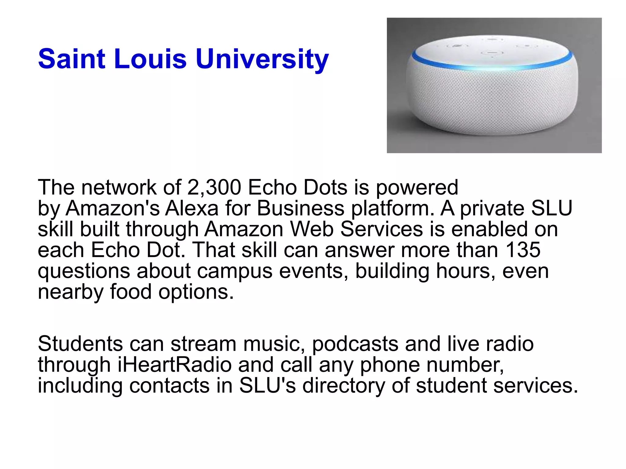 Saint Louis University
The network of 2,300 Echo Dots is powered
by Amazon's Alexa for Business platform. A private SLU
skill built through Amazon Web Services is enabled on
each Echo Dot. That skill can answer more than 135
questions about campus events, building hours, even
nearby food options.
Students can stream music, podcasts and live radio
through iHeartRadio and call any phone number,
including contacts in SLU's directory of student services.
 
