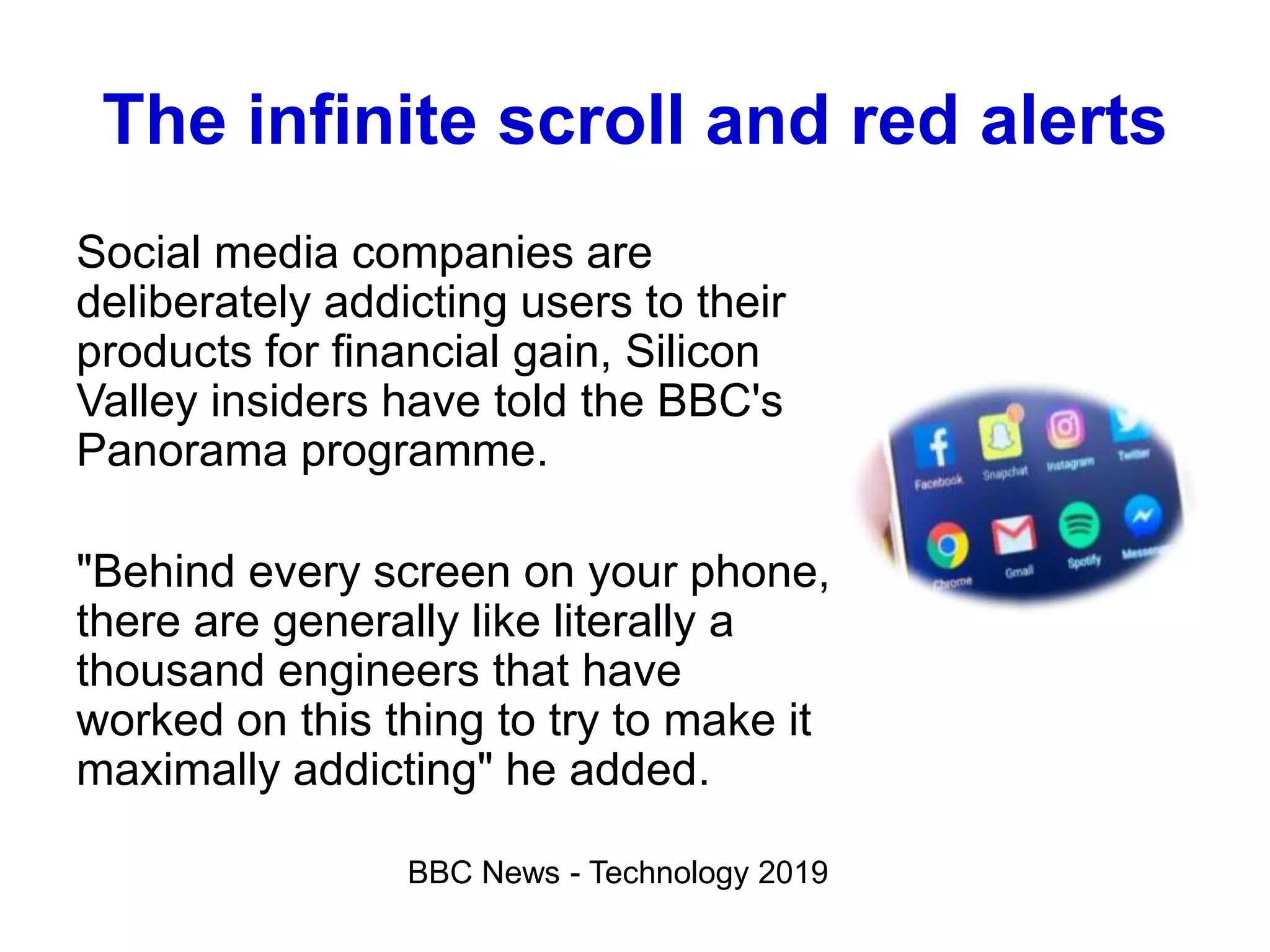 The infinite scroll and red alerts
Social media companies are
deliberately addicting users to their
products for financial gain, Silicon
Valley insiders have told the BBC's
Panorama programme.
"Behind every screen on your phone,
there are generally like literally a
thousand engineers that have
worked on this thing to try to make it
maximally addicting" he added.
BBC News - Technology 2019
 