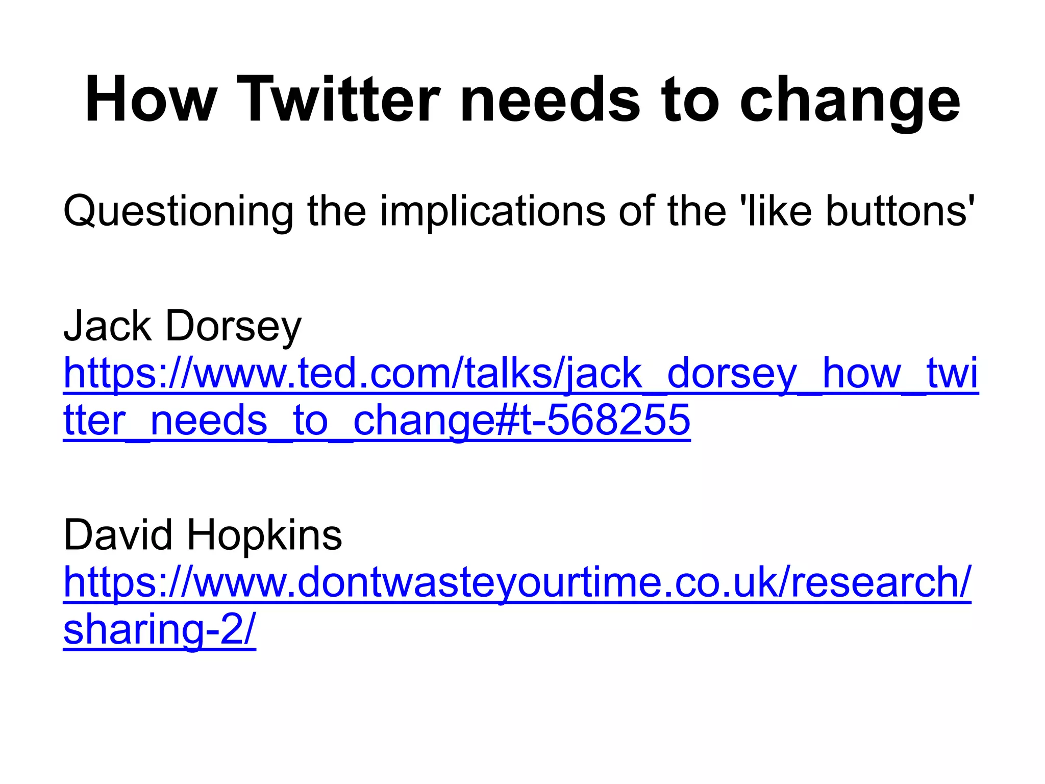 How Twitter needs to change
Questioning the implications of the 'like buttons'
Jack Dorsey
https://www.ted.com/talks/jack_dorsey_how_twi
tter_needs_to_change#t-568255
David Hopkins
https://www.dontwasteyourtime.co.uk/research/
sharing-2/
 