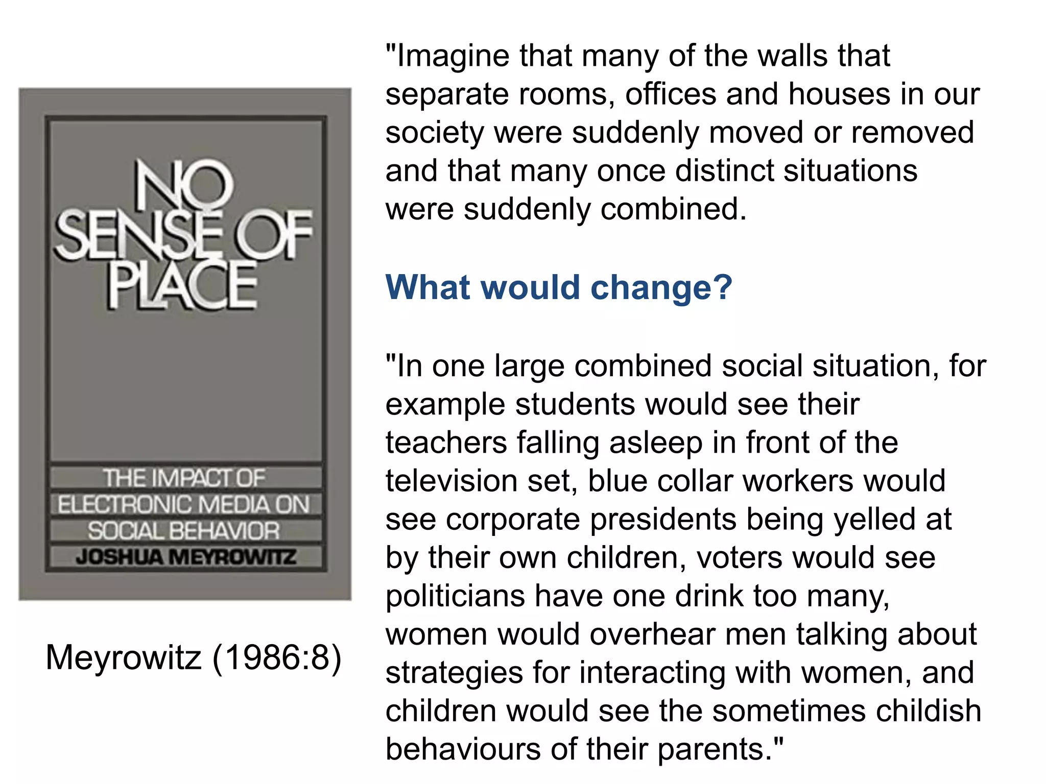 "Imagine that many of the walls that
separate rooms, offices and houses in our
society were suddenly moved or removed
and that many once distinct situations
were suddenly combined.
What would change?
"In one large combined social situation, for
example students would see their
teachers falling asleep in front of the
television set, blue collar workers would
see corporate presidents being yelled at
by their own children, voters would see
politicians have one drink too many,
women would overhear men talking about
strategies for interacting with women, and
children would see the sometimes childish
behaviours of their parents."
Meyrowitz (1986:8)
 