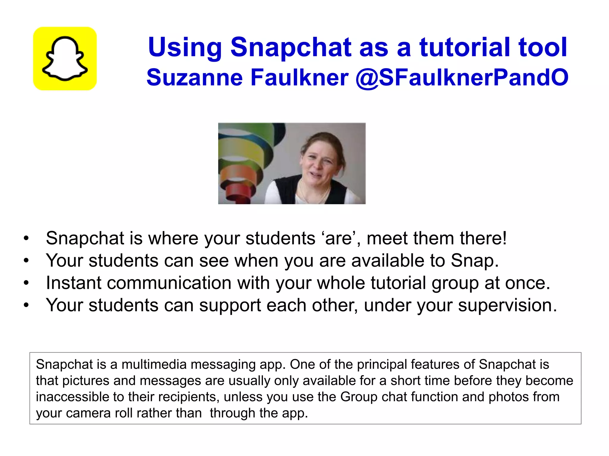 Snapchat is a multimedia messaging app. One of the principal features of Snapchat is
that pictures and messages are usually only available for a short time before they become
inaccessible to their recipients, unless you use the Group chat function and photos from
your camera roll rather than through the app.
Using Snapchat as a tutorial tool
Suzanne Faulkner @SFaulknerPandO
• Snapchat is where your students ‘are’, meet them there!
• Your students can see when you are available to Snap.
• Instant communication with your whole tutorial group at once.
• Your students can support each other, under your supervision.
 