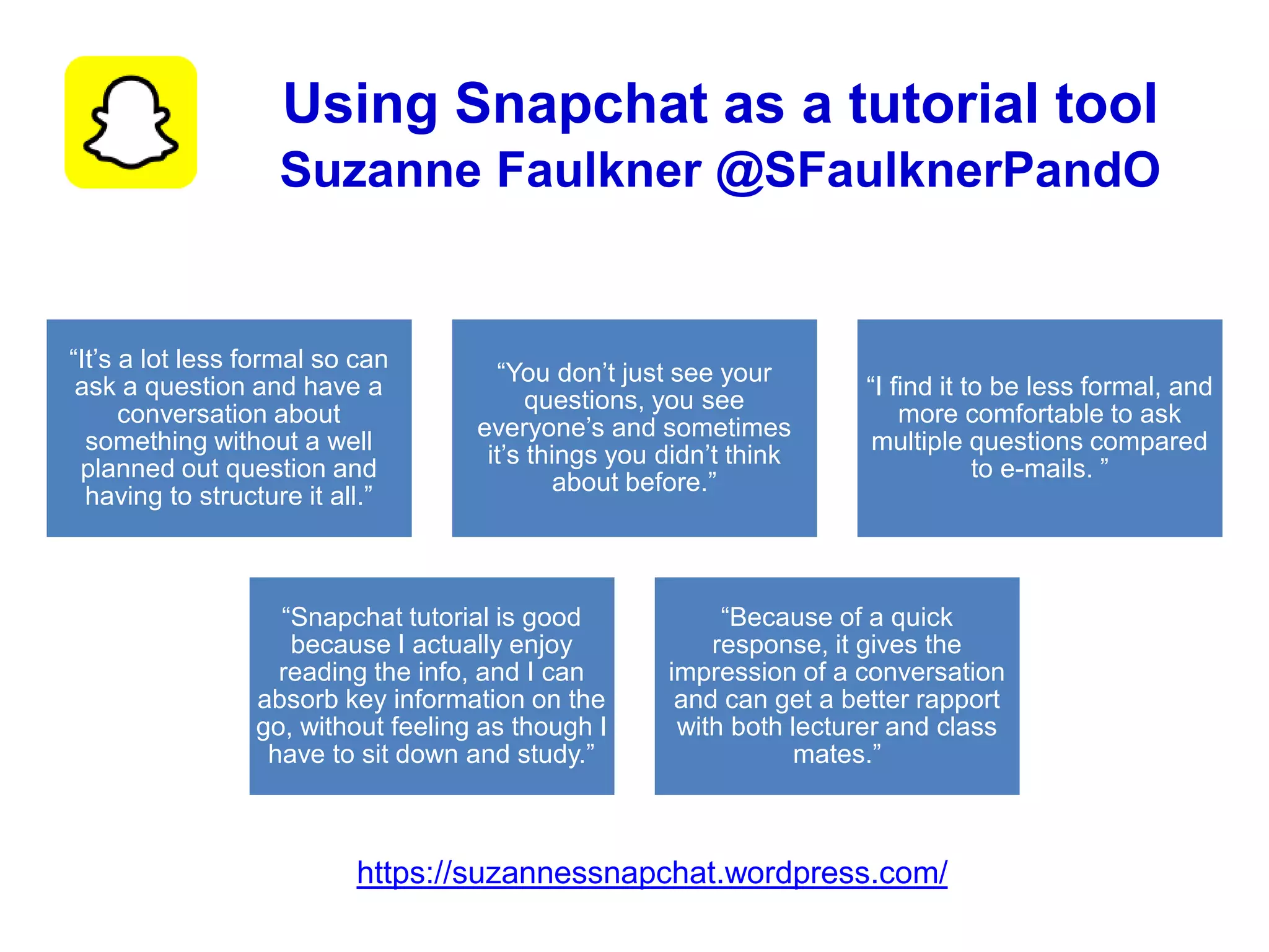 Using Snapchat as a tutorial tool
Suzanne Faulkner @SFaulknerPandO
“It’s a lot less formal so can
ask a question and have a
conversation about
something without a well
planned out question and
having to structure it all.”
“You don’t just see your
questions, you see
everyone’s and sometimes
it’s things you didn’t think
about before.”
“I find it to be less formal, and
more comfortable to ask
multiple questions compared
to e-mails. ”
“Snapchat tutorial is good
because I actually enjoy
reading the info, and I can
absorb key information on the
go, without feeling as though I
have to sit down and study.”
“Because of a quick
response, it gives the
impression of a conversation
and can get a better rapport
with both lecturer and class
mates.”
https://suzannessnapchat.wordpress.com/
 