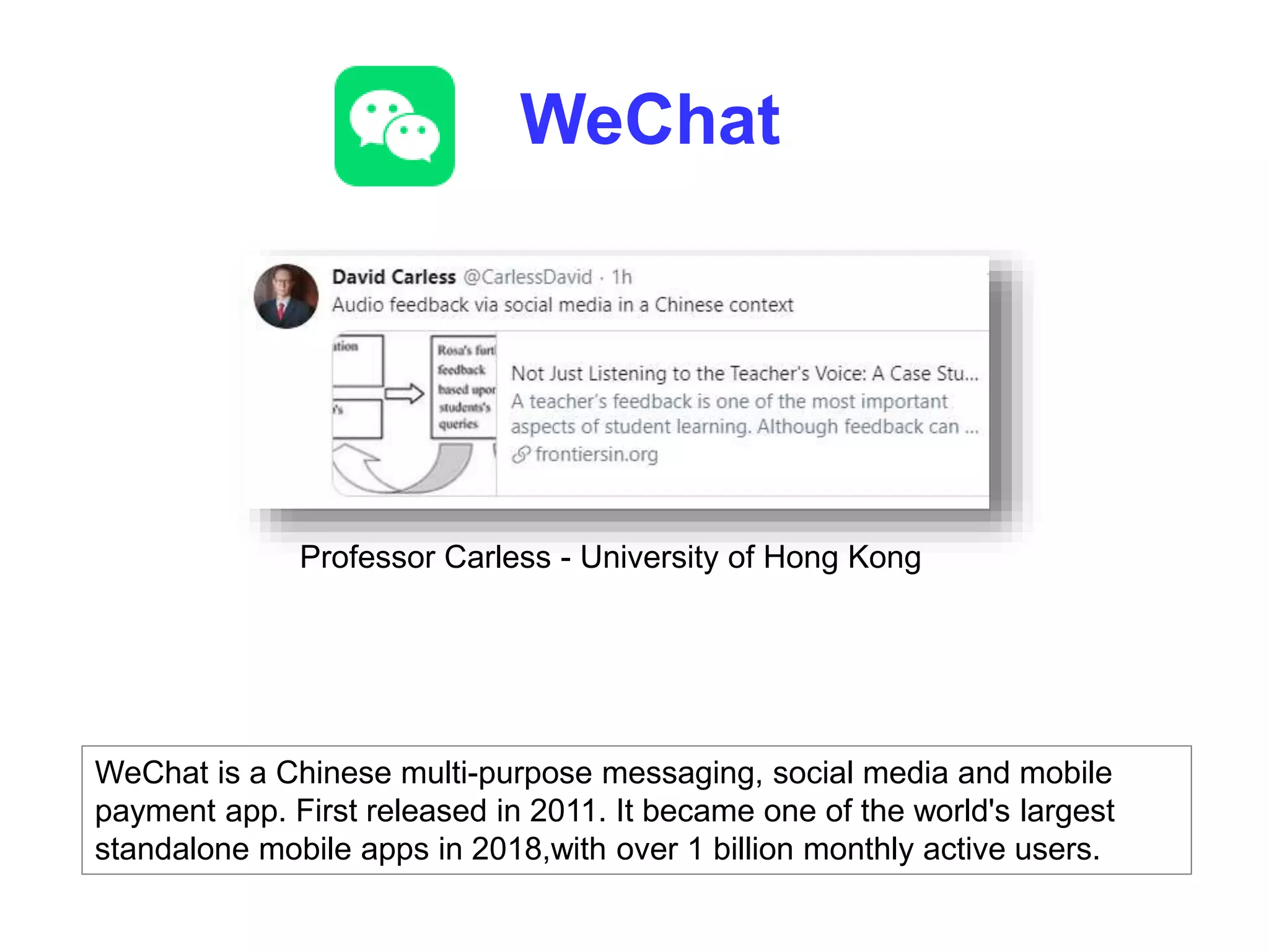 WeChat
WeChat is a Chinese multi-purpose messaging, social media and mobile
payment app. First released in 2011. It became one of the world's largest
standalone mobile apps in 2018,with over 1 billion monthly active users.
Professor Carless - University of Hong Kong
 
