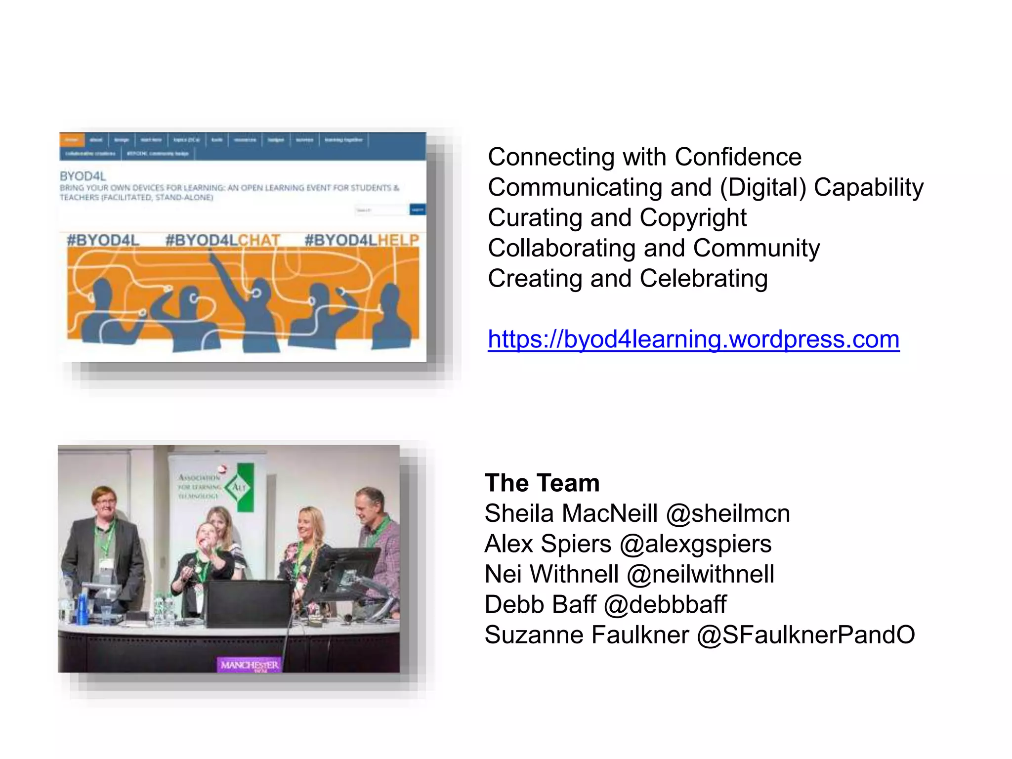 Connecting with Confidence
Communicating and (Digital) Capability
Curating and Copyright
Collaborating and Community
Creating and Celebrating
https://byod4learning.wordpress.com
The Team
Sheila MacNeill @sheilmcn
Alex Spiers @alexgspiers
Nei Withnell @neilwithnell
Debb Baff @debbbaff
Suzanne Faulkner @SFaulknerPandO
 