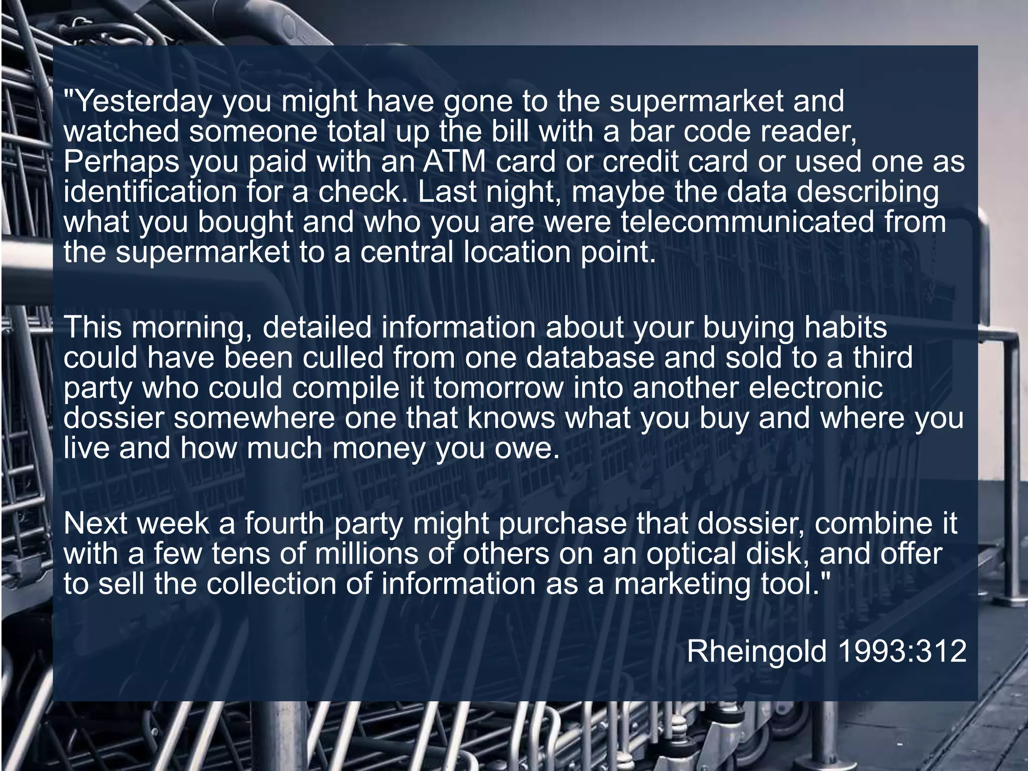 "Yesterday you might have gone to the supermarket and
watched someone total up the bill with a bar code reader,
Perhaps you paid with an ATM card or credit card or used one as
identification for a check. Last night, maybe the data describing
what you bought and who you are were telecommunicated from
the supermarket to a central location point.
This morning, detailed information about your buying habits
could have been culled from one database and sold to a third
party who could compile it tomorrow into another electronic
dossier somewhere one that knows what you buy and where you
live and how much money you owe.
Next week a fourth party might purchase that dossier, combine it
with a few tens of millions of others on an optical disk, and offer
to sell the collection of information as a marketing tool."
Rheingold 1993:312
 