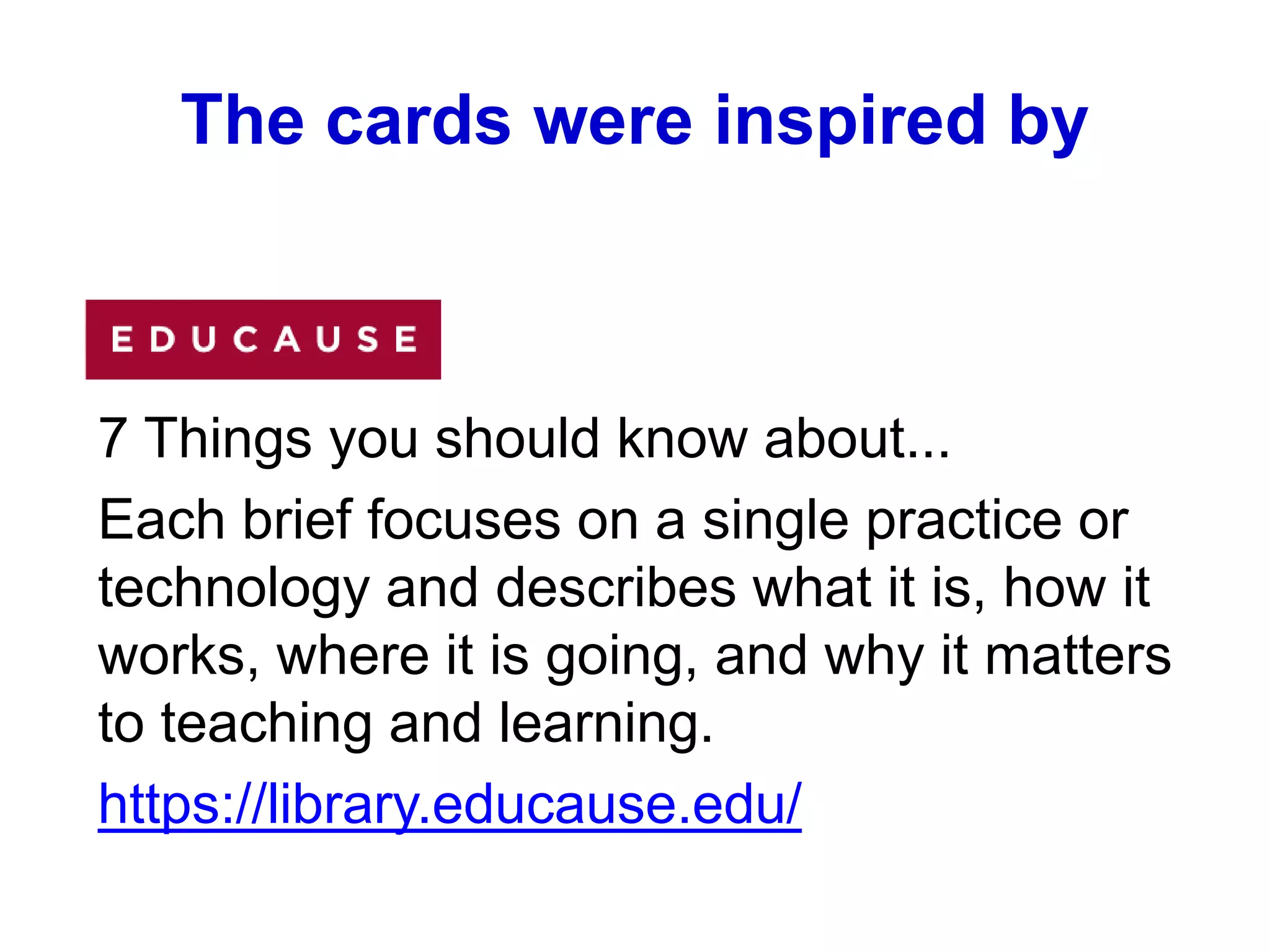 The cards were inspired by
7 Things you should know about...
Each brief focuses on a single practice or
technology and describes what it is, how it
works, where it is going, and why it matters
to teaching and learning.
https://library.educause.edu/
 