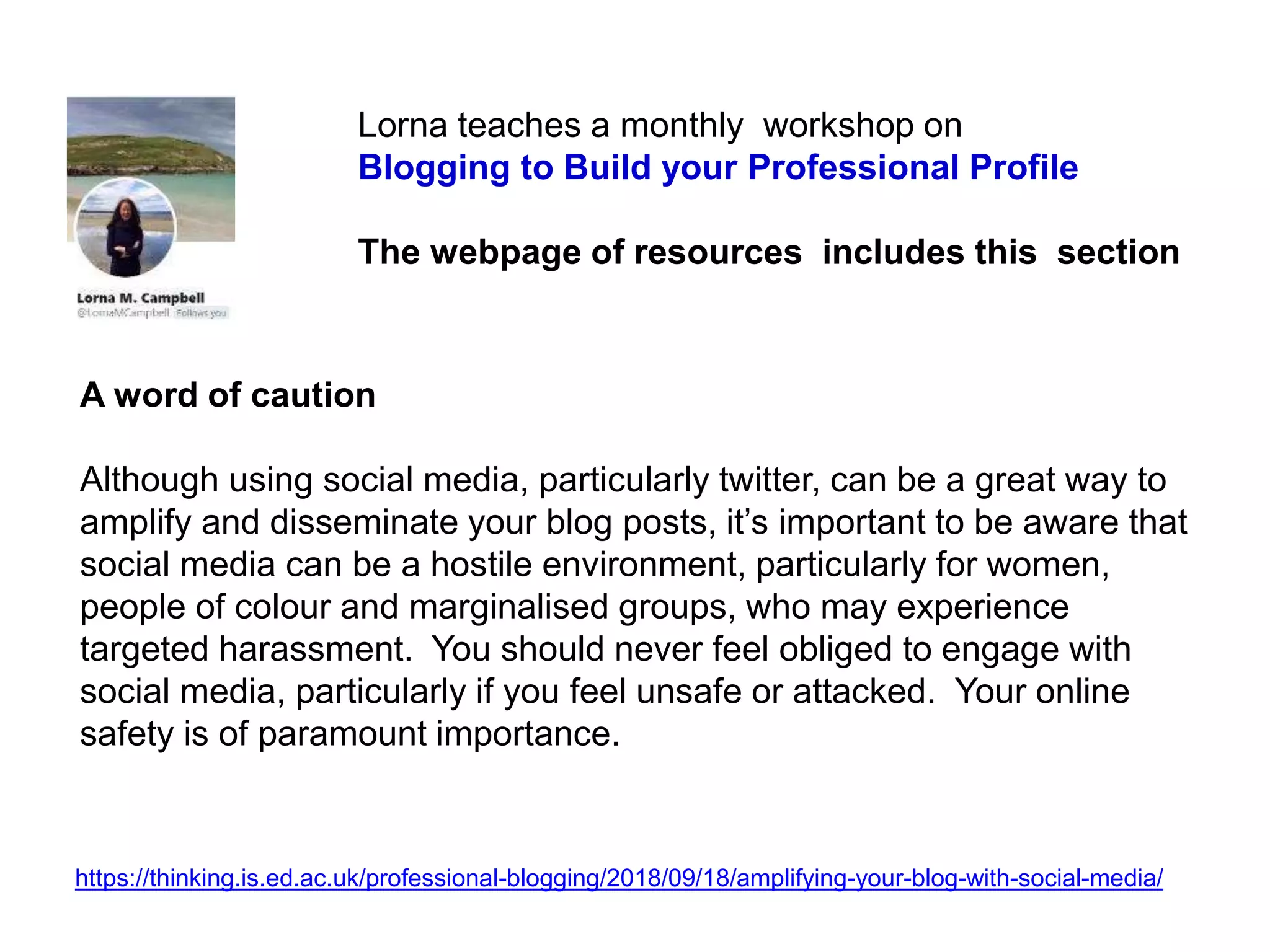A word of caution
Although using social media, particularly twitter, can be a great way to
amplify and disseminate your blog posts, it’s important to be aware that
social media can be a hostile environment, particularly for women,
people of colour and marginalised groups, who may experience
targeted harassment. You should never feel obliged to engage with
social media, particularly if you feel unsafe or attacked. Your online
safety is of paramount importance.
https://thinking.is.ed.ac.uk/professional-blogging/2018/09/18/amplifying-your-blog-with-social-media/
Lorna teaches a monthly workshop on
Blogging to Build your Professional Profile
The webpage of resources includes this section
 
