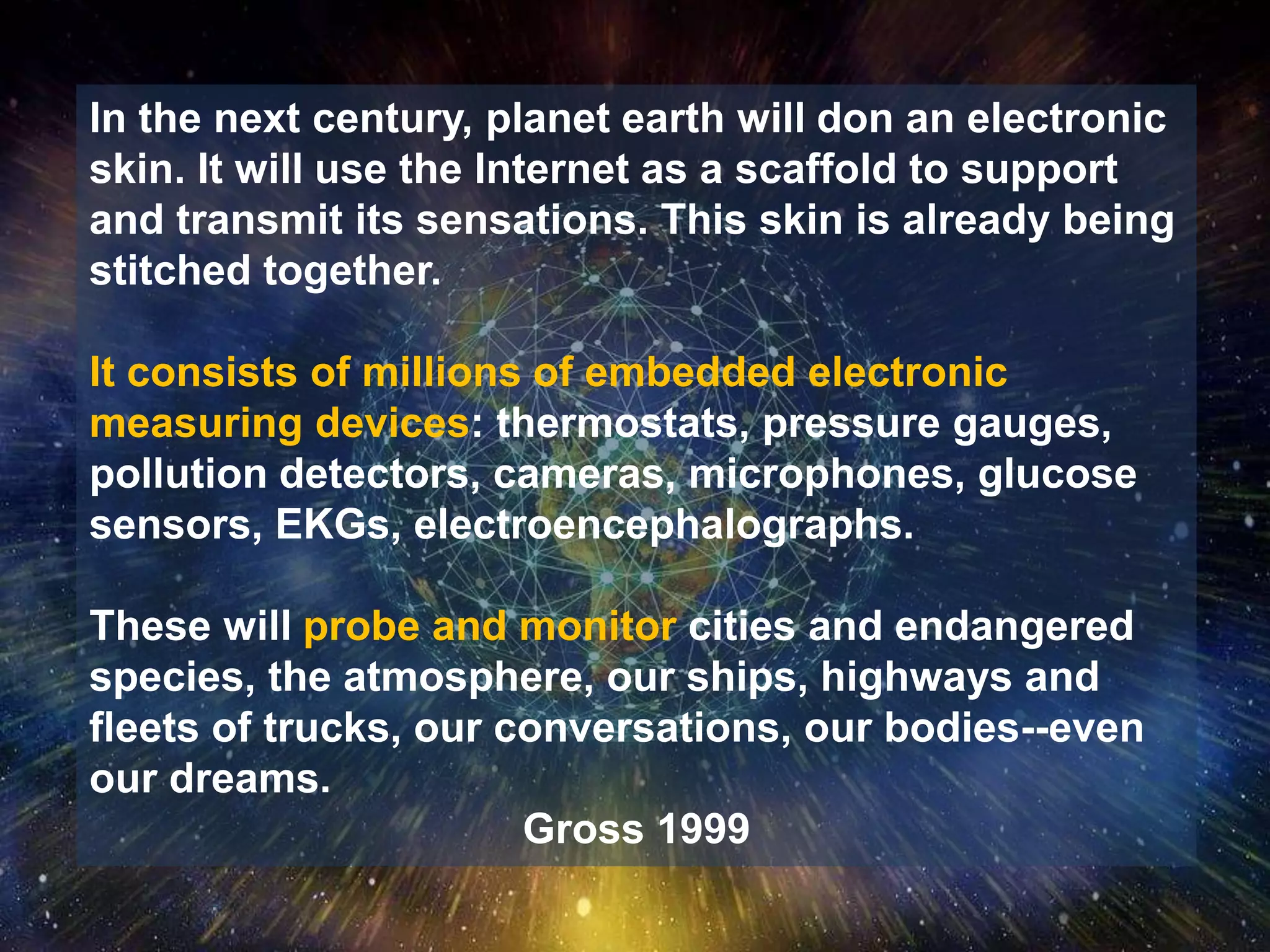 In the next century, planet earth will don an electronic
skin. It will use the Internet as a scaffold to support
and transmit its sensations. This skin is already being
stitched together.
It consists of millions of embedded electronic
measuring devices: thermostats, pressure gauges,
pollution detectors, cameras, microphones, glucose
sensors, EKGs, electroencephalographs.
These will probe and monitor cities and endangered
species, the atmosphere, our ships, highways and
fleets of trucks, our conversations, our bodies--even
our dreams.
Gross 1999
 