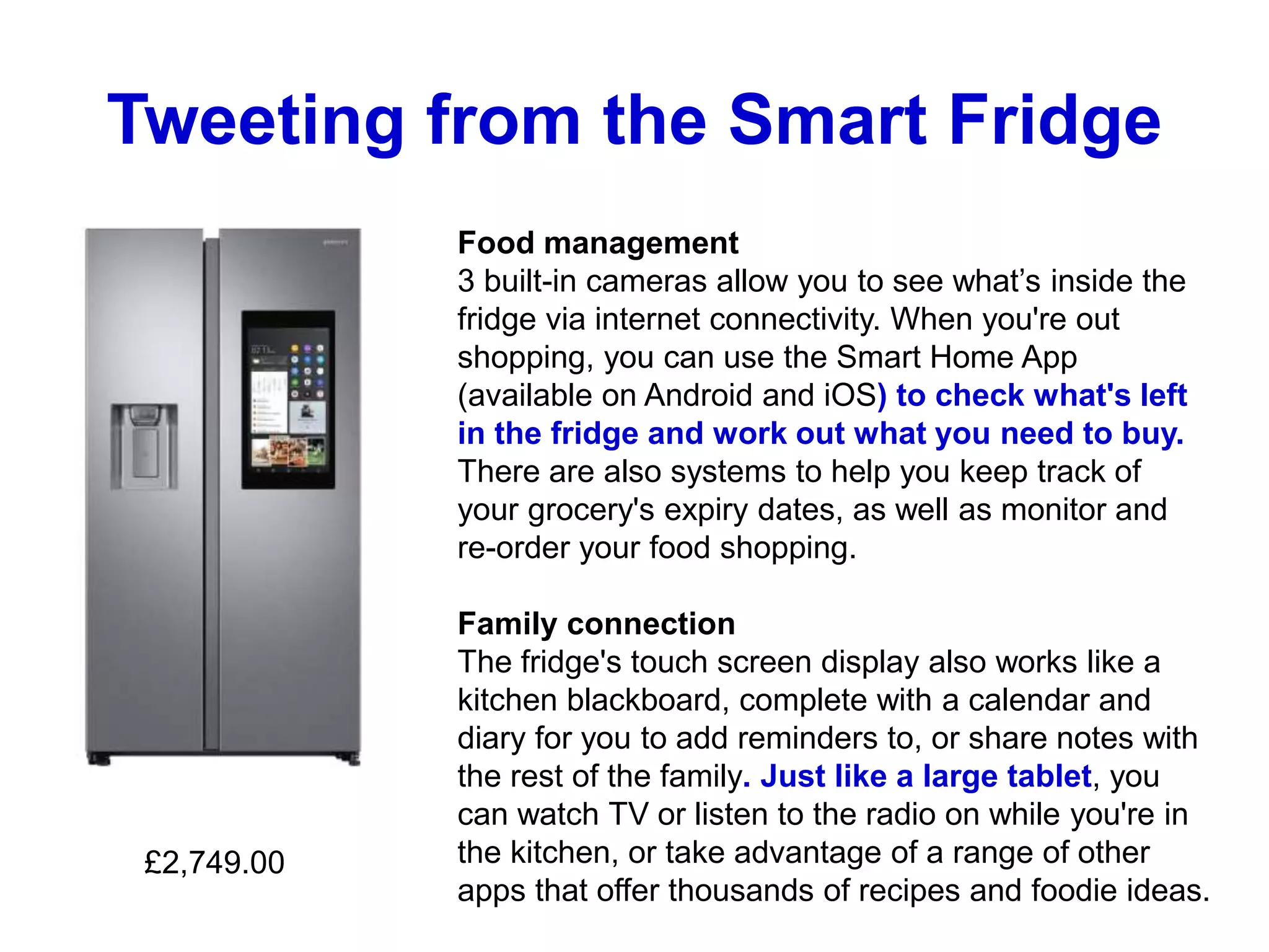 Tweeting from the Smart Fridge
Food management
3 built-in cameras allow you to see what’s inside the
fridge via internet connectivity. When you're out
shopping, you can use the Smart Home App
(available on Android and iOS) to check what's left
in the fridge and work out what you need to buy.
There are also systems to help you keep track of
your grocery's expiry dates, as well as monitor and
re-order your food shopping.
Family connection
The fridge's touch screen display also works like a
kitchen blackboard, complete with a calendar and
diary for you to add reminders to, or share notes with
the rest of the family. Just like a large tablet, you
can watch TV or listen to the radio on while you're in
the kitchen, or take advantage of a range of other
apps that offer thousands of recipes and foodie ideas.
£2,749.00
 