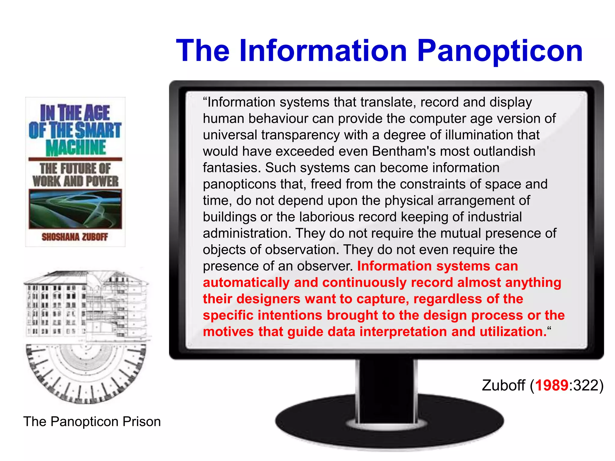 The Information Panopticon
The Panopticon Prison
“Information systems that translate, record and display
human behaviour can provide the computer age version of
universal transparency with a degree of illumination that
would have exceeded even Bentham's most outlandish
fantasies. Such systems can become information
panopticons that, freed from the constraints of space and
time, do not depend upon the physical arrangement of
buildings or the laborious record keeping of industrial
administration. They do not require the mutual presence of
objects of observation. They do not even require the
presence of an observer. Information systems can
automatically and continuously record almost anything
their designers want to capture, regardless of the
specific intentions brought to the design process or the
motives that guide data interpretation and utilization.“
Zuboff (1989:322)
 