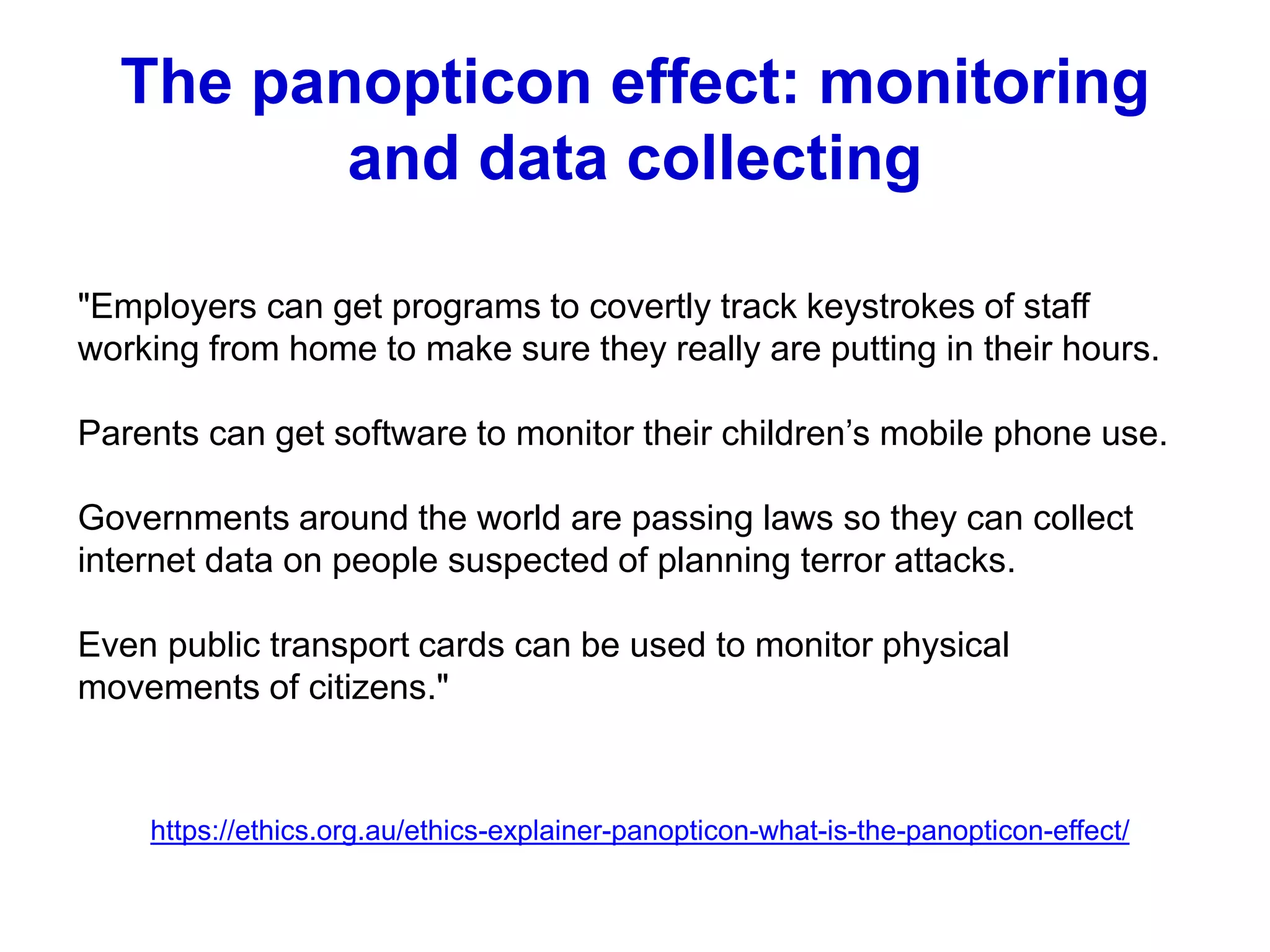 The panopticon effect: monitoring
and data collecting
"Employers can get programs to covertly track keystrokes of staff
working from home to make sure they really are putting in their hours.
Parents can get software to monitor their children’s mobile phone use.
Governments around the world are passing laws so they can collect
internet data on people suspected of planning terror attacks.
Even public transport cards can be used to monitor physical
movements of citizens."
https://ethics.org.au/ethics-explainer-panopticon-what-is-the-panopticon-effect/
 