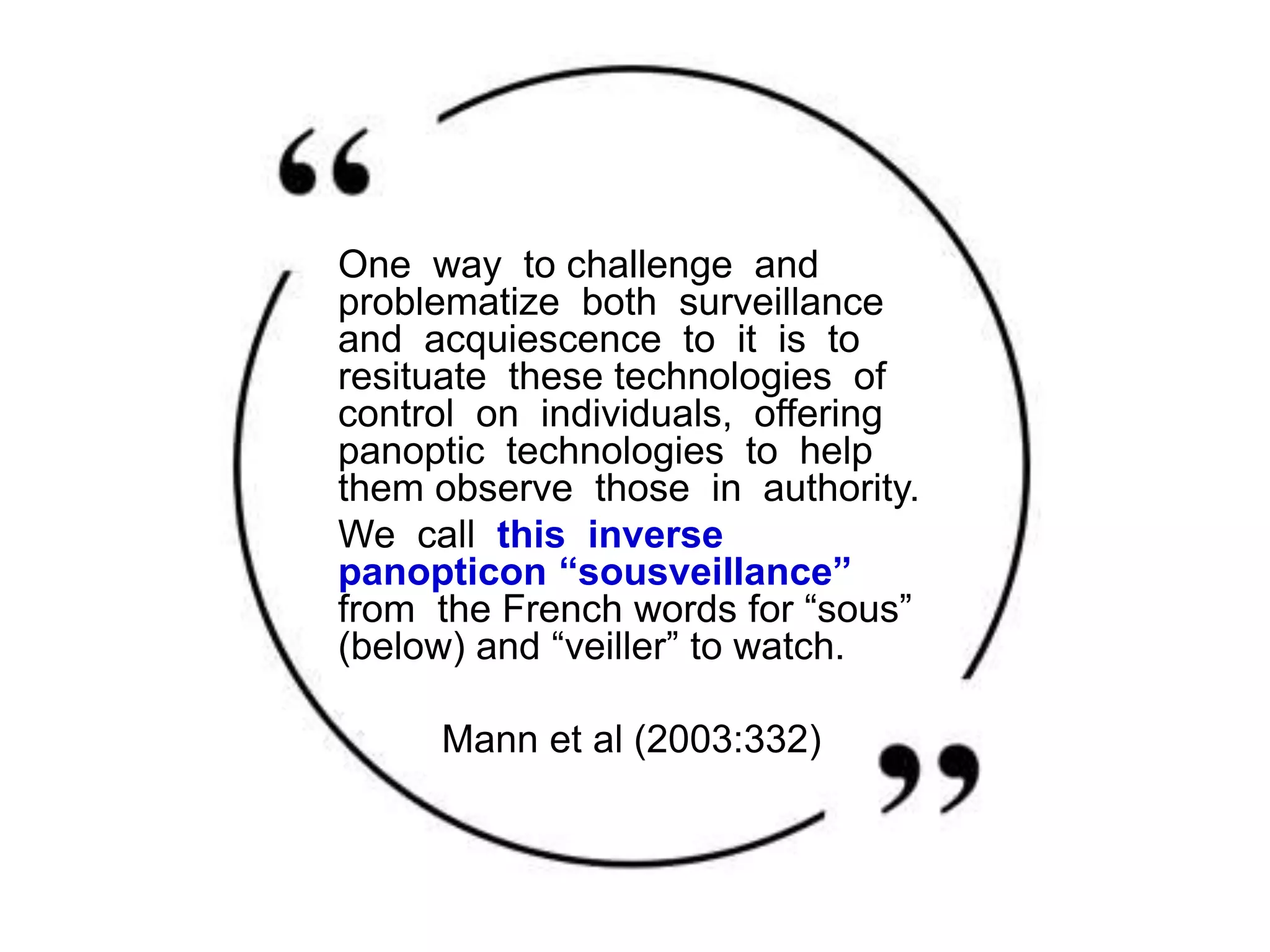 One way to challenge and
problematize both surveillance
and acquiescence to it is to
resituate these technologies of
control on individuals, offering
panoptic technologies to help
them observe those in authority.
We call this inverse
panopticon “sousveillance”
from the French words for “sous”
(below) and “veiller” to watch.
Mann et al (2003:332)
 