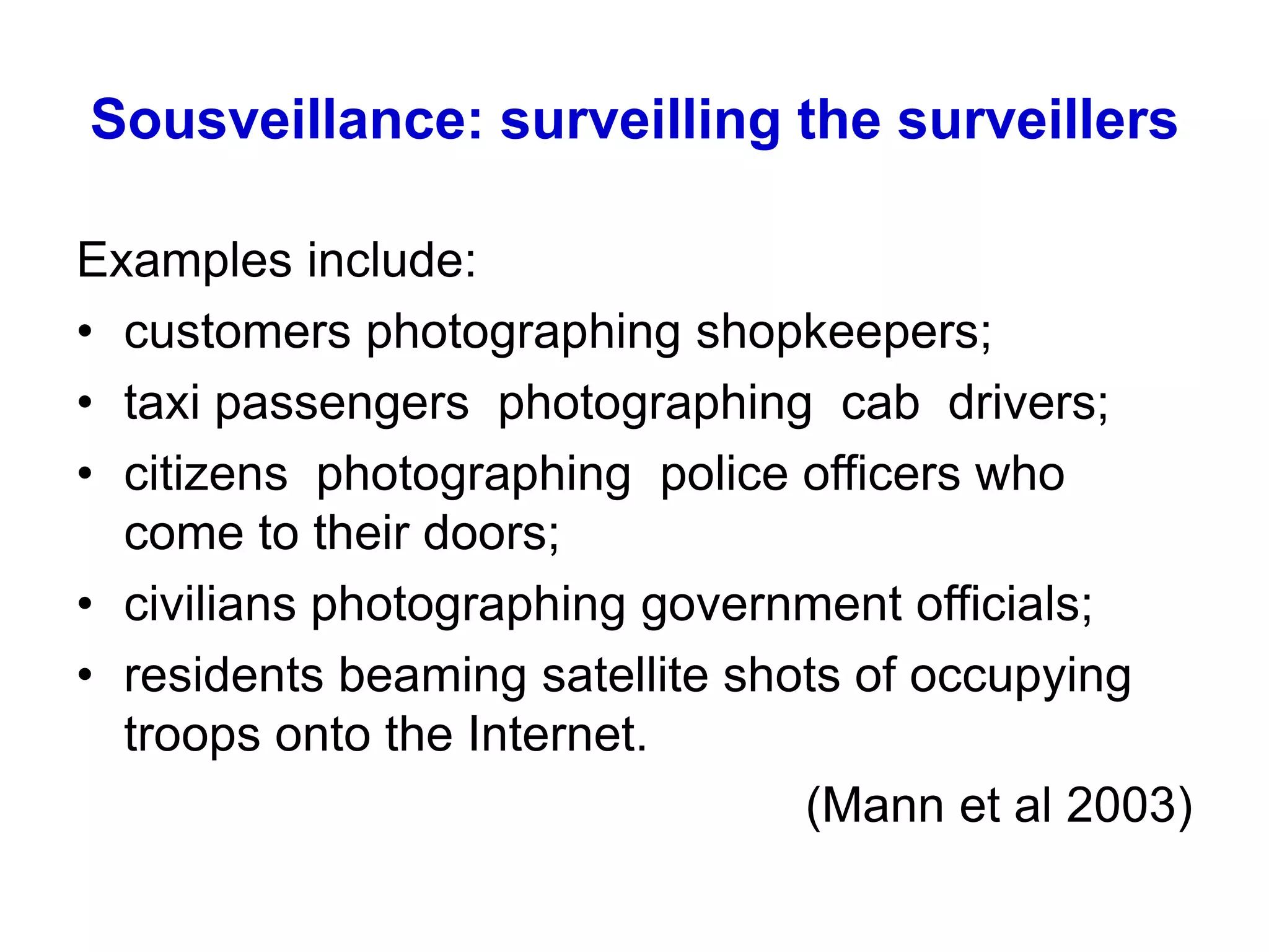 Sousveillance: surveilling the surveillers
Examples include:
• customers photographing shopkeepers;
• taxi passengers photographing cab drivers;
• citizens photographing police officers who
come to their doors;
• civilians photographing government officials;
• residents beaming satellite shots of occupying
troops onto the Internet.
(Mann et al 2003)
 
