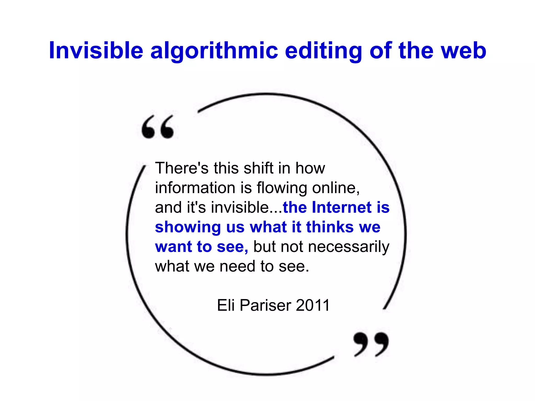 Invisible algorithmic editing of the web
There's this shift in how
information is flowing online,
and it's invisible...the Internet is
showing us what it thinks we
want to see, but not necessarily
what we need to see.
Eli Pariser 2011
 