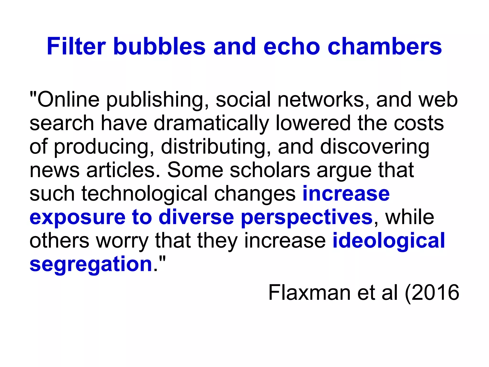Filter bubbles and echo chambers
"Online publishing, social networks, and web
search have dramatically lowered the costs
of producing, distributing, and discovering
news articles. Some scholars argue that
such technological changes increase
exposure to diverse perspectives, while
others worry that they increase ideological
segregation."
Flaxman et al (2016
 