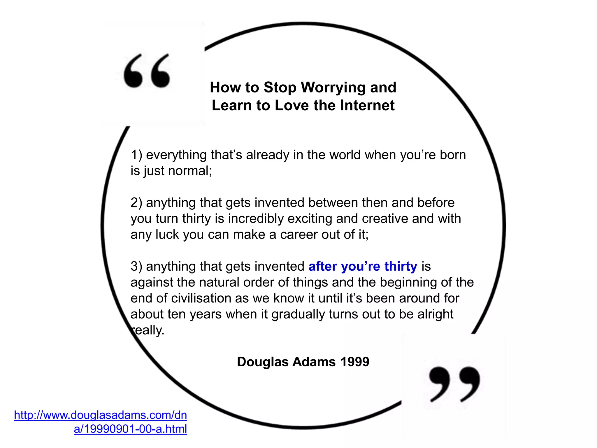 http://www.douglasadams.com/dn
a/19990901-00-a.html
1) everything that’s already in the world when you’re born
is just normal;
2) anything that gets invented between then and before
you turn thirty is incredibly exciting and creative and with
any luck you can make a career out of it;
3) anything that gets invented after you’re thirty is
against the natural order of things and the beginning of the
end of civilisation as we know it until it’s been around for
about ten years when it gradually turns out to be alright
really.
Douglas Adams 1999
How to Stop Worrying and
Learn to Love the Internet
 