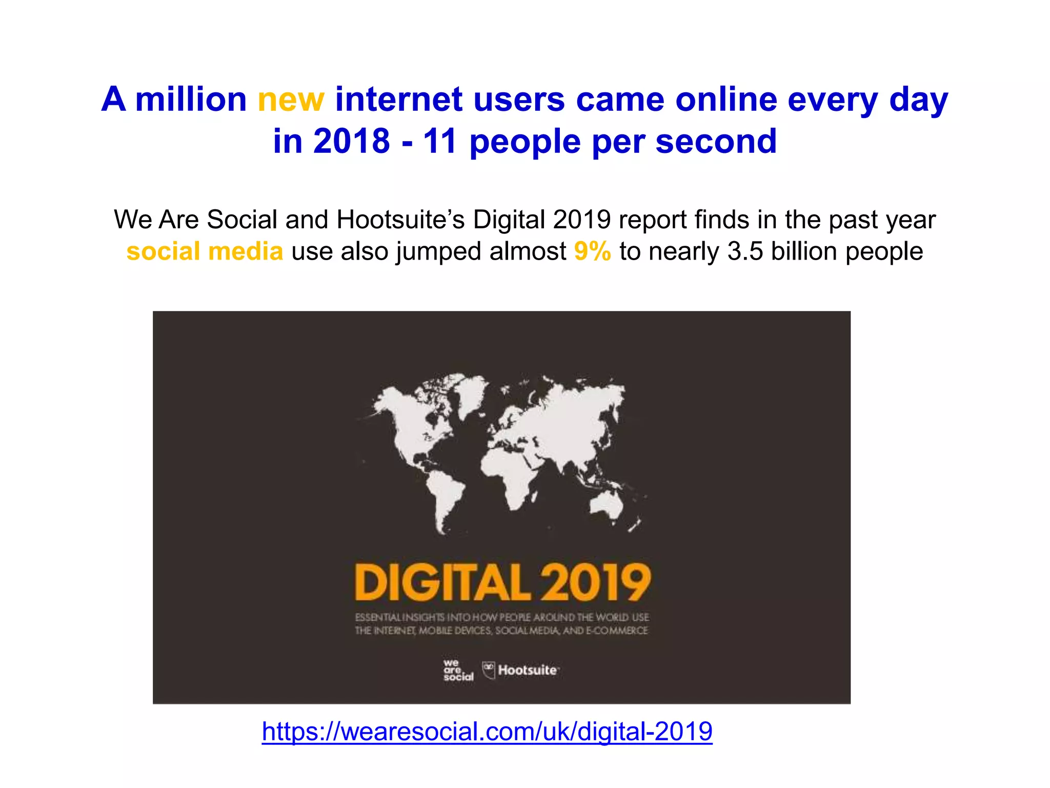 A million new internet users came online every day
in 2018 - 11 people per second
We Are Social and Hootsuite’s Digital 2019 report finds in the past year
social media use also jumped almost 9% to nearly 3.5 billion people
https://wearesocial.com/uk/digital-2019
 