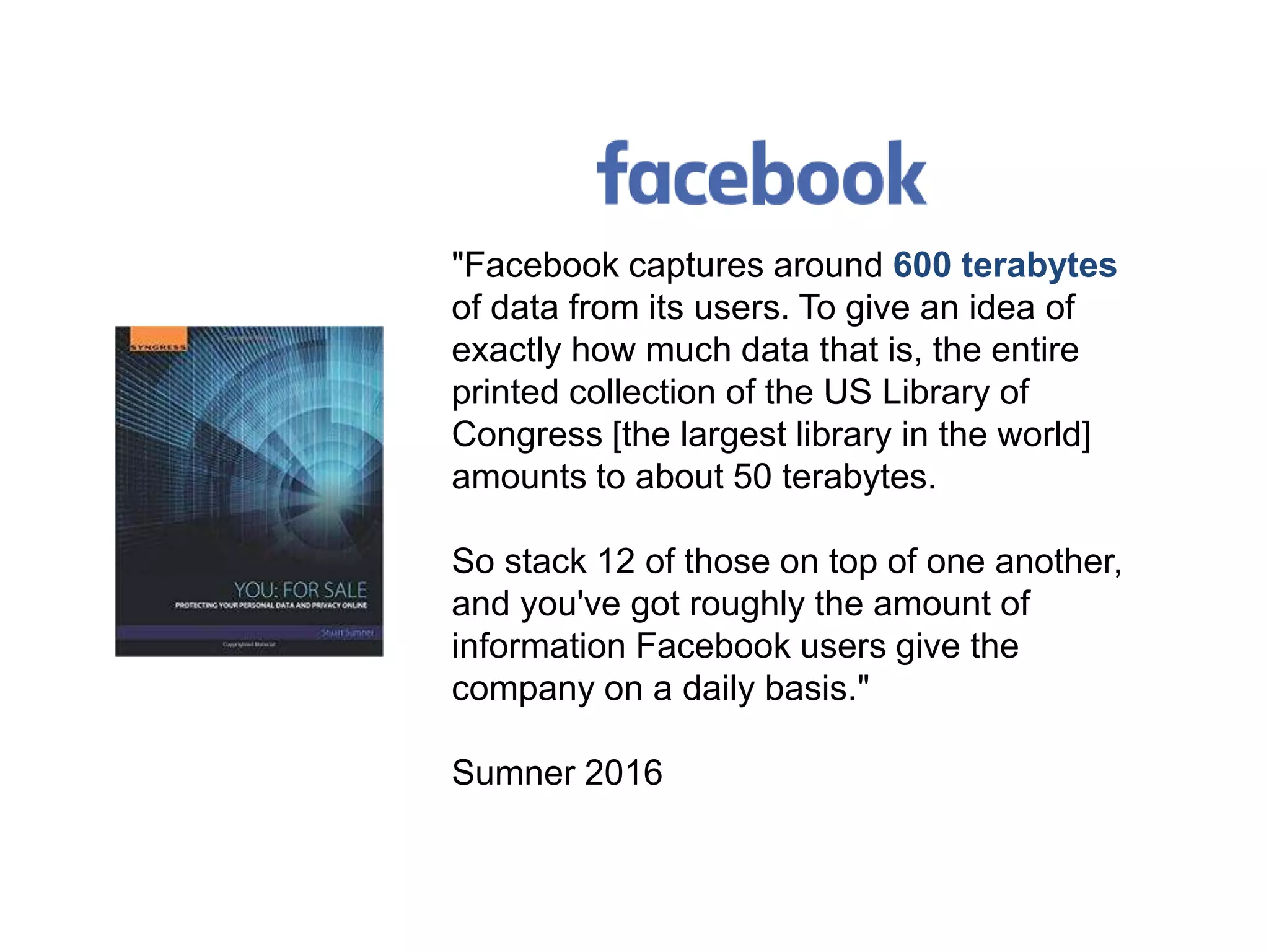 "Facebook captures around 600 terabytes
of data from its users. To give an idea of
exactly how much data that is, the entire
printed collection of the US Library of
Congress [the largest library in the world]
amounts to about 50 terabytes.
So stack 12 of those on top of one another,
and you've got roughly the amount of
information Facebook users give the
company on a daily basis."
Sumner 2016
 