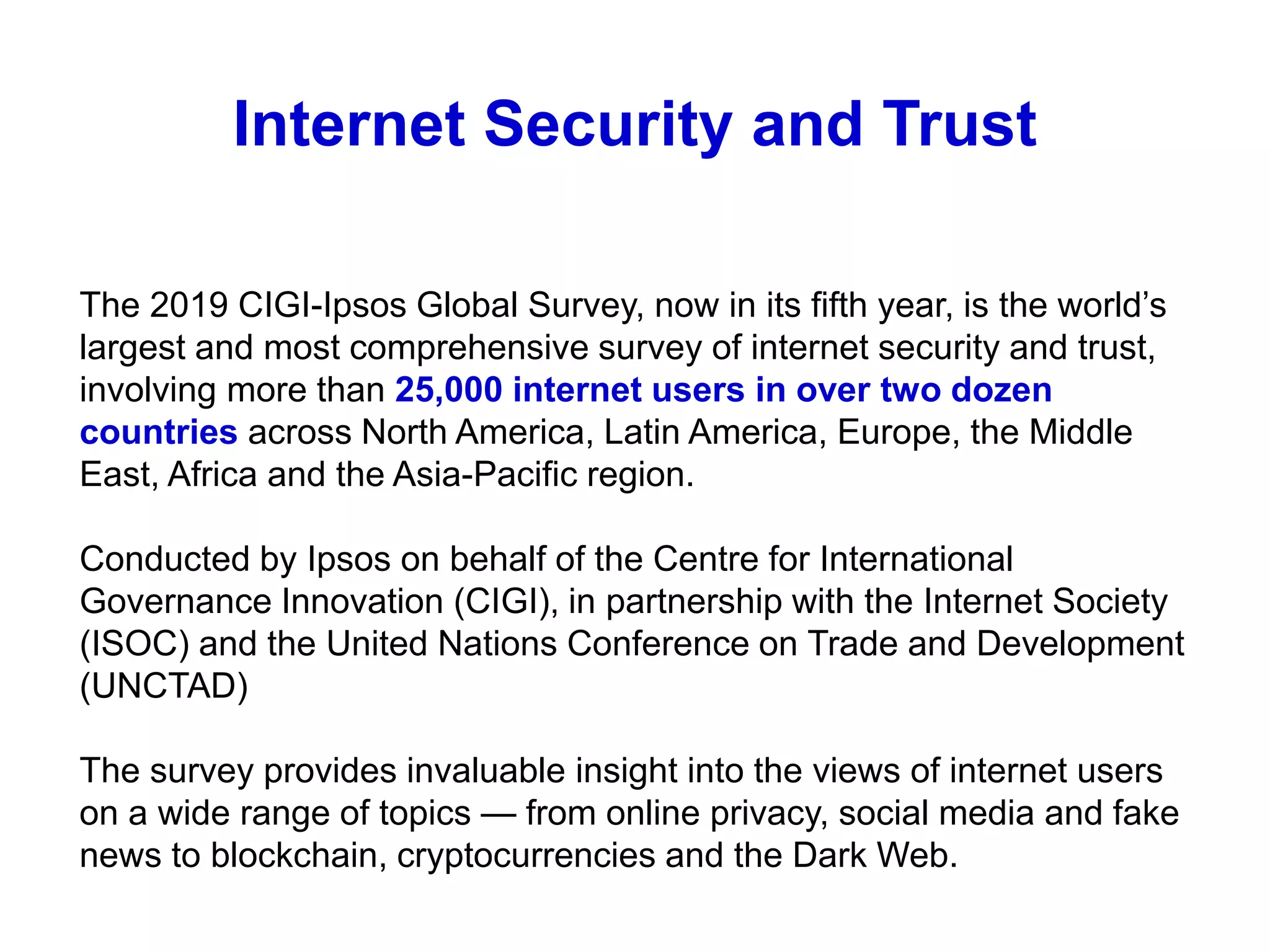 Internet Security and Trust
The 2019 CIGI-Ipsos Global Survey, now in its fifth year, is the world’s
largest and most comprehensive survey of internet security and trust,
involving more than 25,000 internet users in over two dozen
countries across North America, Latin America, Europe, the Middle
East, Africa and the Asia-Pacific region.
Conducted by Ipsos on behalf of the Centre for International
Governance Innovation (CIGI), in partnership with the Internet Society
(ISOC) and the United Nations Conference on Trade and Development
(UNCTAD)
The survey provides invaluable insight into the views of internet users
on a wide range of topics — from online privacy, social media and fake
news to blockchain, cryptocurrencies and the Dark Web.
 