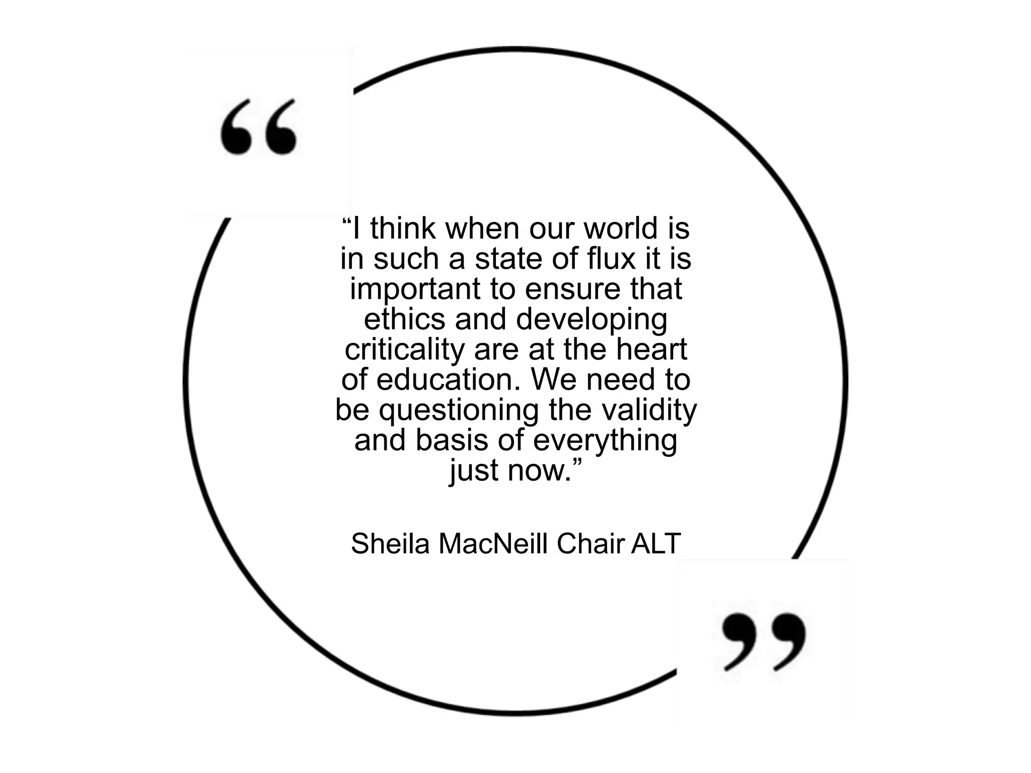 “I think when our world is
in such a state of flux it is
important to ensure that
ethics and developing
criticality are at the heart
of education. We need to
be questioning the validity
and basis of everything
just now.”
Sheila MacNeill Chair ALT
 