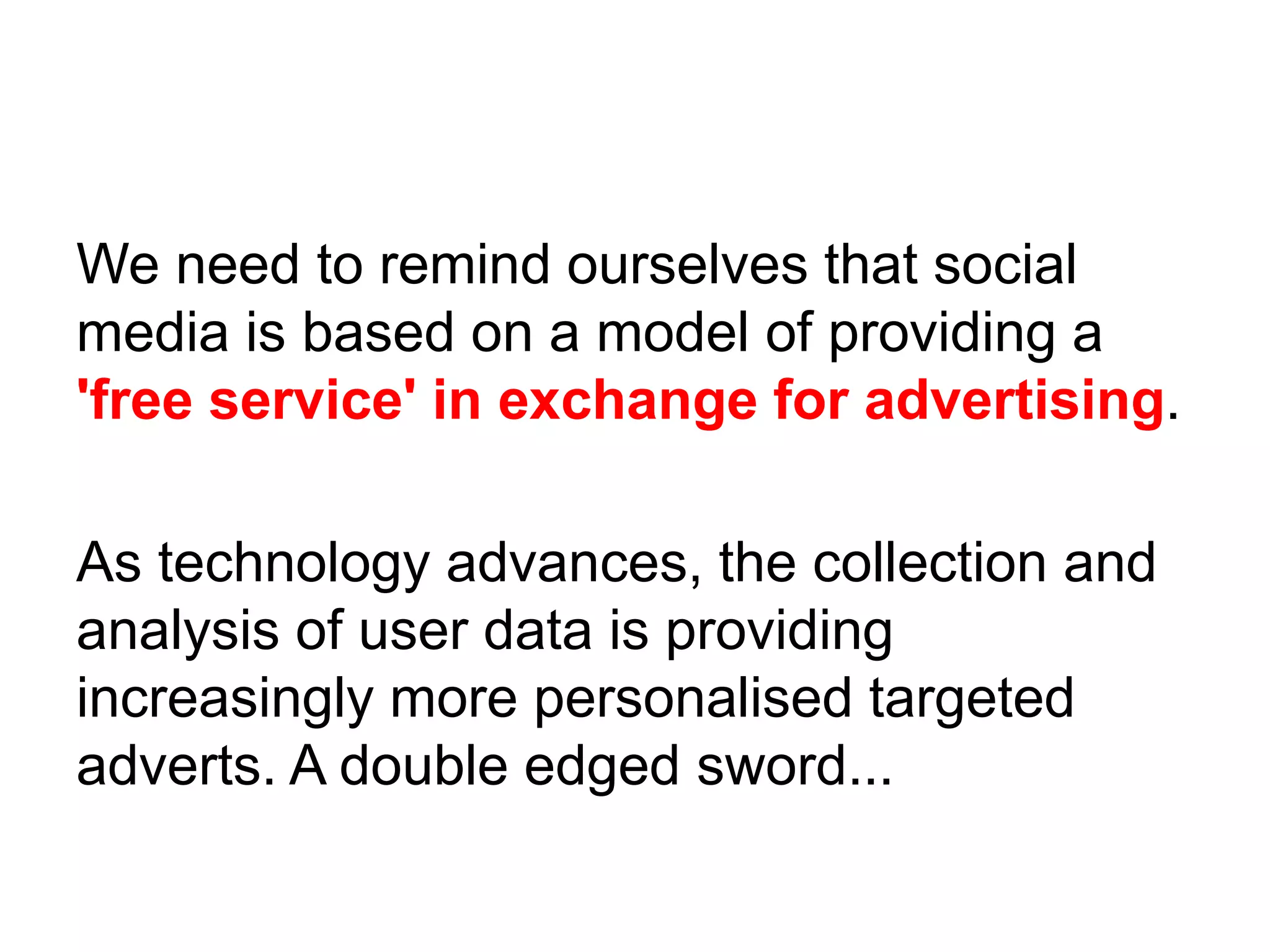 We need to remind ourselves that social
media is based on a model of providing a
'free service' in exchange for advertising.
As technology advances, the collection and
analysis of user data is providing
increasingly more personalised targeted
adverts. A double edged sword...
 