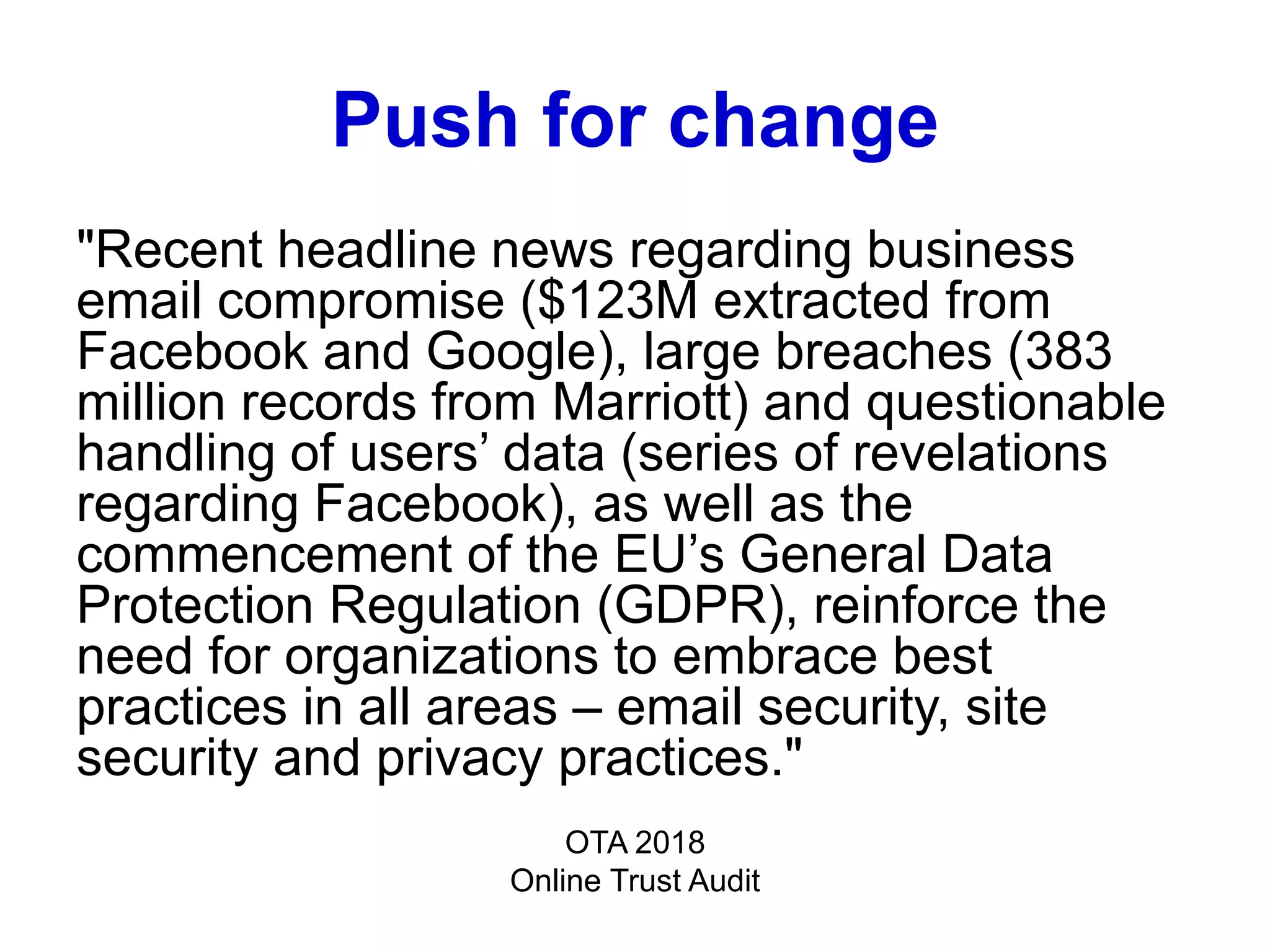 Push for change
"Recent headline news regarding business
email compromise ($123M extracted from
Facebook and Google), large breaches (383
million records from Marriott) and questionable
handling of users’ data (series of revelations
regarding Facebook), as well as the
commencement of the EU’s General Data
Protection Regulation (GDPR), reinforce the
need for organizations to embrace best
practices in all areas – email security, site
security and privacy practices."
OTA 2018
Online Trust Audit
 